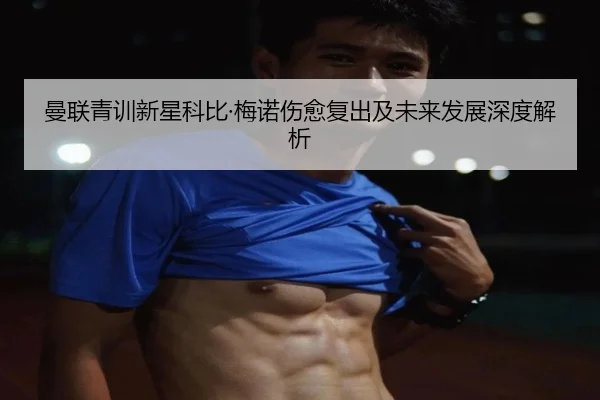 曼联青训新星科比·梅诺伤愈复出及未来发展深度解析
